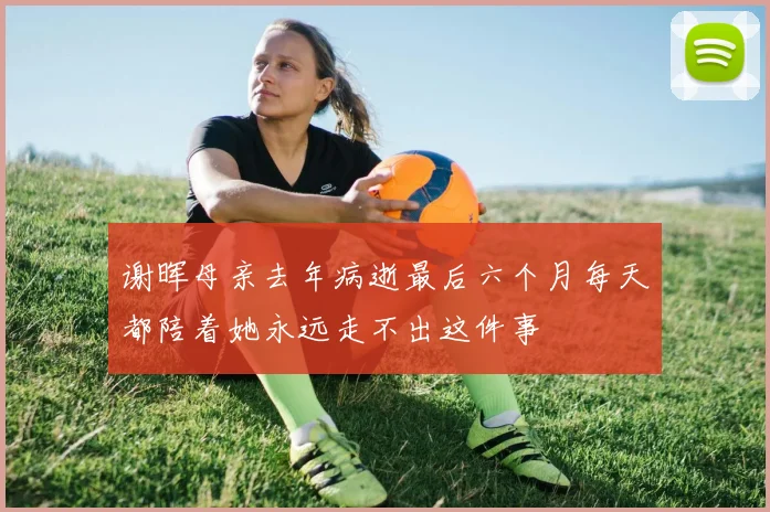 谢晖母亲去年病逝最后六个月每天都陪着她永远走不出这件事